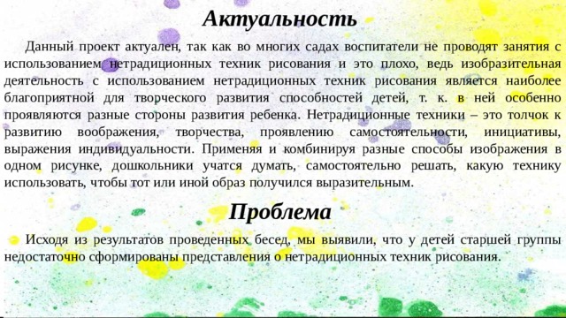 Актуальность  Данный проект актуален, так как во многих садах воспитатели не проводят занятия с использованием нетрадиционных техник рисования и это плохо, ведь изобразительная деятельность с использованием нетрадиционных техник рисования является наиболее благоприятной для творческого развития способностей детей, т. к. в ней особенно проявляются разные стороны развития ребенка. Нетрадиционные техники – это толчок к развитию воображения, творчества, проявлению самостоятельности, инициативы, выражения индивидуальности. Применяя и комбинируя разные способы изображения в одном рисунке, дошкольники учатся думать, самостоятельно решать, какую технику использовать, чтобы тот или иной образ получился выразительным. Проблема  Исходя из результатов проведенных бесед, мы выявили, что у детей старшей группы недостаточно сформированы представления о нетрадиционных техник рисования. 