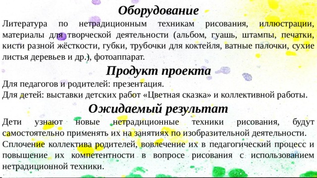 Оборудование Литература по нетрадиционным техникам рисования, иллюстрации, материалы для творческой деятельности (альбом, гуашь, штампы, печатки, кисти разной жёсткости, губки, трубочки для коктейля, ватные палочки, сухие листья деревьев и др.), фотоаппарат. Продукт проекта Для педагогов и родителей: презентация. Для детей: выставки детских работ «Цветная сказка» и коллективной работы. Ожидаемый результат Дети узнают новые нетрадиционные техники рисования, будут самостоятельно применять их на занятиях по изобразительной деятельности. Сплочение коллектива родителей, вовлечение их в педагогический процесс и повышение их компетентности в вопросе рисования с использованием нетрадиционной техники. 