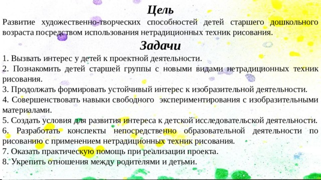 Цель Развитие художественно-творческих способностей детей старшего дошкольного возраста посредством использования нетрадиционных техник рисования. Задачи 1. Вызвать интерес у детей к проектной деятельности. 2. Познакомить детей старшей группы с новыми видами нетрадиционных техник рисования. 3. Продолжать формировать устойчивый интерес к изобразительной деятельности. 4. Совершенствовать навыки свободного экспериментирования с изобразительными материалами. 5. Создать условия для развития интереса к детской исследовательской деятельности. 6. Разработать конспекты непосредственно образовательной деятельности по рисованию с применением нетрадиционных техник рисования. 7. Оказать практическую помощь при реализации проекта. 8. Укрепить отношения между родителями и детьми. 