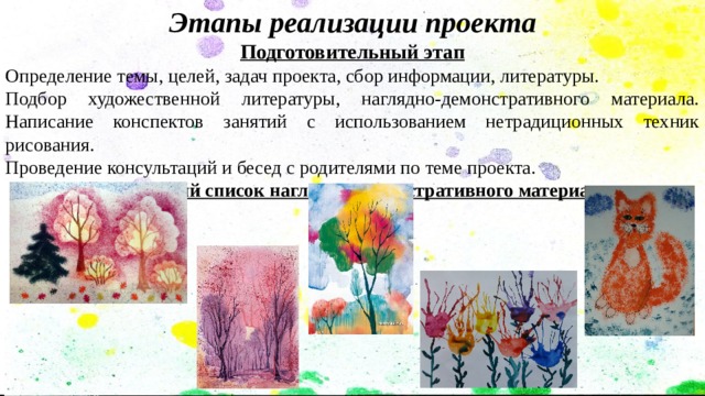 Этапы реализации проекта Подготовительный этап Определение темы, целей, задач проекта, сбор информации, литературы. Подбор художественной литературы, наглядно-демонстративного материала. Написание конспектов занятий с использованием нетрадиционных техник рисования. Проведение консультаций и бесед с родителями по теме проекта. Примерный список наглядно-демонстративного материала  