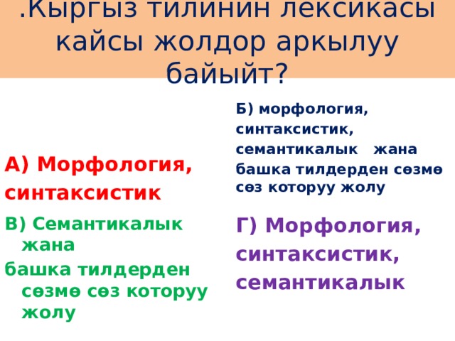 .Кыргыз тилинин лексикасы кайсы жолдор аркылуу байыйт? А) Морфология,  синтаксистик Б) морфология, синтаксистик, семантикалык жана башка тилдерден сөзмө сөз которуу жолу  В) Семантикалык жана Г) Морфология, башка тилдерден сөзмө сөз которуу жолу синтаксистик, семантикалык 
