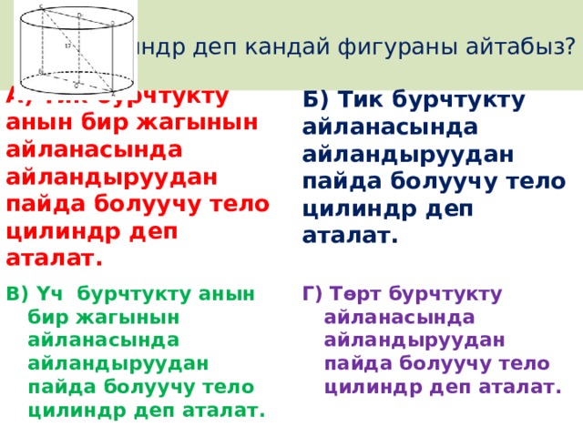 Цилиндр деп кандай фигураны айтабыз? Б) Тик бурчтукту айланасында айландыруудан пайда болуучу тело цилиндр деп аталат.  А) Тик бурчтукту анын бир жагынын айланасында айландыруудан пайда болуучу тело цилиндр деп аталат. В) Үч бурчтукту анын бир жагынын айланасында айландыруудан пайда болуучу тело цилиндр деп аталат. Г) Төрт бурчтукту айланасында айландыруудан пайда болуучу тело цилиндр деп аталат. 