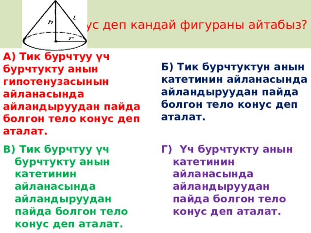 Конус деп кандай фигураны айтабыз? А) Тик бурчтуу үч бурчтукту анын гипотенузасынын айланасында айландыруудан пайда болгон тело конус деп аталат. Б) Тик бурчтуктун анын катетинин айланасында айландыруудан пайда болгон тело конус деп аталат.  В) Тик бурчтуу үч бурчтукту анын катетинин айланасында айландыруудан пайда болгон тело конус деп аталат. Г) Үч бурчтукту анын катетинин айланасында айландыруудан пайда болгон тело конус деп аталат. 