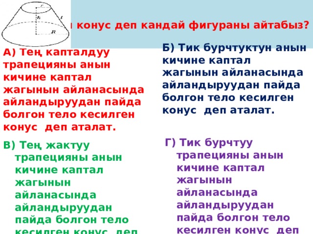 Кесилген конус деп кандай фигураны айтабыз? А) Тең капталдуу трапецияны анын кичине каптал жагынын айланасында айландыруудан пайда болгон тело кесилген конус деп аталат. Б) Тик бурчтуктун анын кичине каптал жагынын айланасында айландыруудан пайда болгон тело кесилген конус деп аталат.  Г) Тик бурчтуу трапецияны анын кичине каптал жагынын айланасында айландыруудан пайда болгон тело кесилген конус деп аталат. В) Тең жактуу трапецияны анын кичине каптал жагынын айланасында айландыруудан пайда болгон тело кесилген конус деп аталат. 