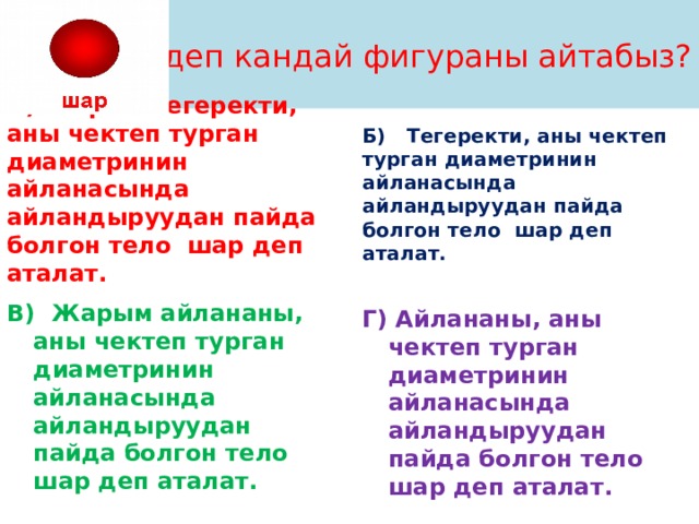 Шар деп кандай фигураны айтабыз? А) Жарым тегеректи, аны чектеп турган диаметринин айланасында айландыруудан пайда болгон тело шар деп аталат. Б) Тегеректи, аны чектеп турган диаметринин айланасында айландыруудан пайда болгон тело шар деп аталат.  В) Жарым айлананы, аны чектеп турган диаметринин айланасында айландыруудан пайда болгон тело шар деп аталат. Г) Айлананы, аны чектеп турган диаметринин айланасында айландыруудан пайда болгон тело шар деп аталат. 