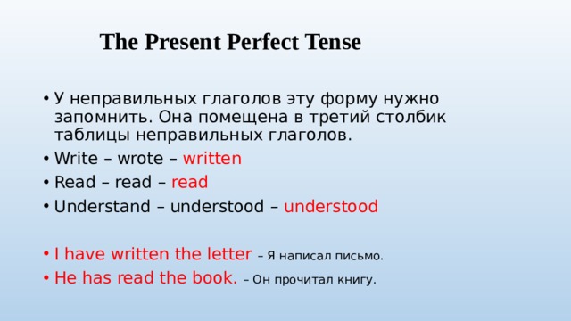 The Present Perfect Tense У неправильных глаголов эту форму нужно запомнить. Она помещена в третий столбик таблицы неправильных глаголов. Write – wrote – written Read – read – read Understand – understood – understood I have written the letter – Я написал письмо. He has read the book. – Он прочитал книгу. 
