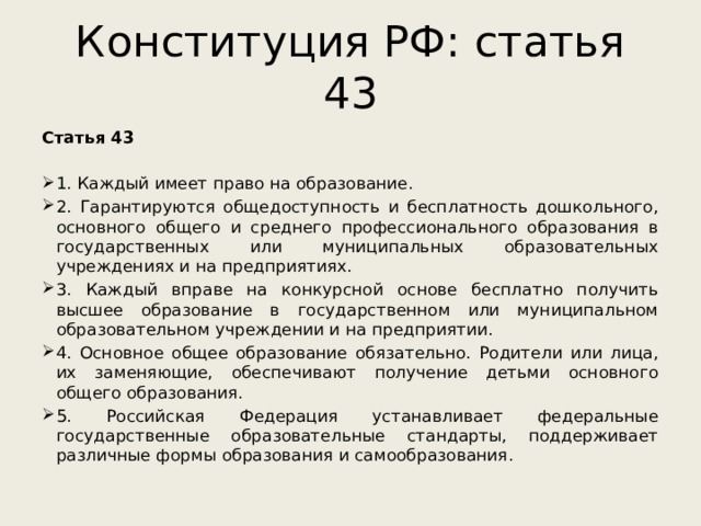 Конституция РФ: статья 43 Статья 43   1. Каждый имеет право на образование. 2. Гарантируются общедоступность и бесплатность дошкольного, основного общего и среднего профессионального образования в государственных или муниципальных образовательных учреждениях и на предприятиях. 3. Каждый вправе на конкурсной основе бесплатно получить высшее образование в государственном или муниципальном образовательном учреждении и на предприятии. 4. Основное общее образование обязательно. Родители или лица, их заменяющие, обеспечивают получение детьми основного общего образования. 5. Российская Федерация устанавливает федеральные государственные образовательные стандарты, поддерживает различные формы образования и самообразования. 