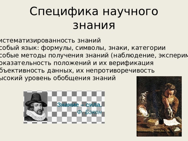 Специфика научного знания  Систематизированность знаний  Особый язык: формулы, символы, знаки, категории  Особые методы получения знаний (наблюдение, эксперимент)  Доказательность положений и их верификация  Объективность данных, их непротиворечивость  Высокий уровень обобщения знаний 
