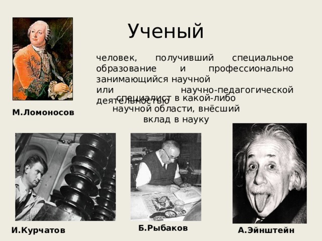 Ученый человек, получивший специальное образование и профессионально занимающийся научной или научно-педагогической деятельностью специалист в какой-либо научной области, внёсший вклад в науку М.Ломоносов Б.Рыбаков И.Курчатов А.Эйнштейн 