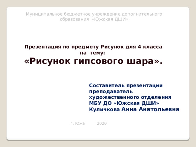 Муниципальное бюджетное учреждение дополнительного образования «Южская ДШИ» Презентация по предмету Рисунок для 4 класса на тему: «Рисунок гипсового шара». Составитель презентации преподаватель художественного отделения МБУ ДО «Южская ДШИ» Куличкова Анна Анатольевна г. Южа 2020 