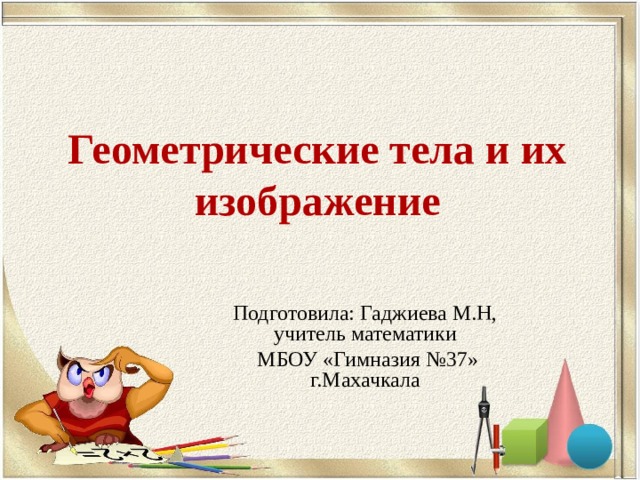 Геометрические тела и их изображение Подготовила: Гаджиева М.Н, учитель математики  МБОУ «Гимназия №37» г.Махачкала 