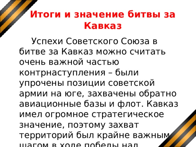 Итоги и значение битвы за Кавказ  Успехи Советского Союза в битве за Кавказ можно считать очень важной частью контрнаступления – были упрочены позиции советской армии на юге, захвачены обратно авиационные базы и флот. Кавказ имел огромное стратегическое значение, поэтому захват территорий был крайне важным шагом в ходе победы над Германией. 