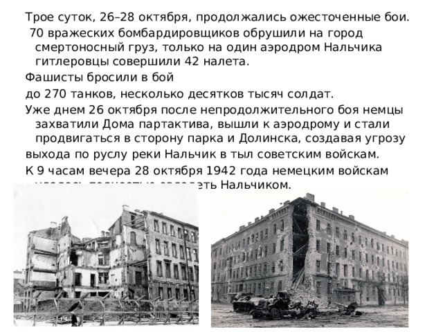 Трое суток, 26–28 октября, продолжались ожесточенные бои.  70 вражеских бомбардировщиков обрушили на город смертоносный груз, только на один аэродром Нальчика гитлеровцы совершили 42 налета. Фашисты бросили в бой до 270 танков, несколько десятков тысяч солдат. Уже днем 26 октября после непродолжительного боя немцы захватили Дома партактива, вышли к аэродрому и стали продвигаться в сторону парка и Долинска, создавая угрозу выхода по руслу реки Нальчик в тыл советским войскам. К 9 часам вечера 28 октября 1942 года немецким войскам удалось полностью овладеть Нальчиком. 