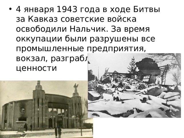 4 января 1943 года в ходе Битвы за Кавказ советские войска освободили Нальчик. За время оккупации были разрушены все промышленные предприятия, вокзал, разграблены культурные ценности 