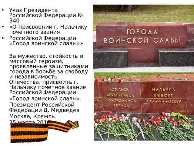 Указ Президента Российской Федерации № 340 «О присвоении г. Нальчику почетного звания Российской Федерации «Город воинской славы»»  За мужество, стойкость и массовый героизм, проявленные защитниками города в борьбе за свободу и независимость Отечества, присвоить г. Нальчику почетное звание Российской Федерации  «Город воинской славы».  Президент Российской Федерации Д. Медведев  Москва, Кремль.  25 марта 2010 г. 