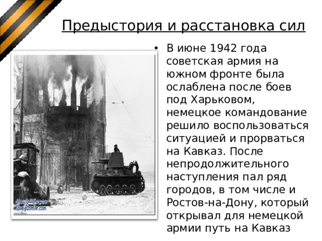 Предыстория и расстановка сил   В июне 1942 года советская армия на южном фронте была ослаблена после боев под Харьковом, немецкое командование решило воспользоваться ситуацией и прорваться на Кавказ. После непродолжительного наступления пал ряд городов, в том числе и Ростов-на-Дону, который открывал для немецкой армии путь на Кавказ 