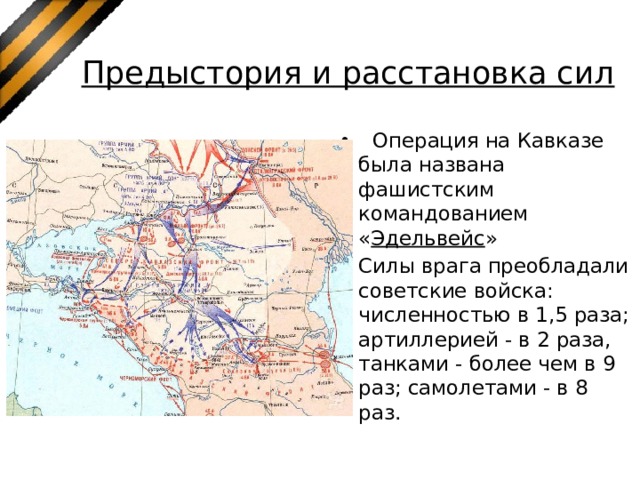 Предыстория и расстановка сил  Операция на Кавказе была названа фашистским командованием « Эдельвейс » Силы врага преобладали советские войска: численностью в 1,5 раза; артиллерией - в 2 раза, танками - более чем в 9 раз; самолетами - в 8 раз. 