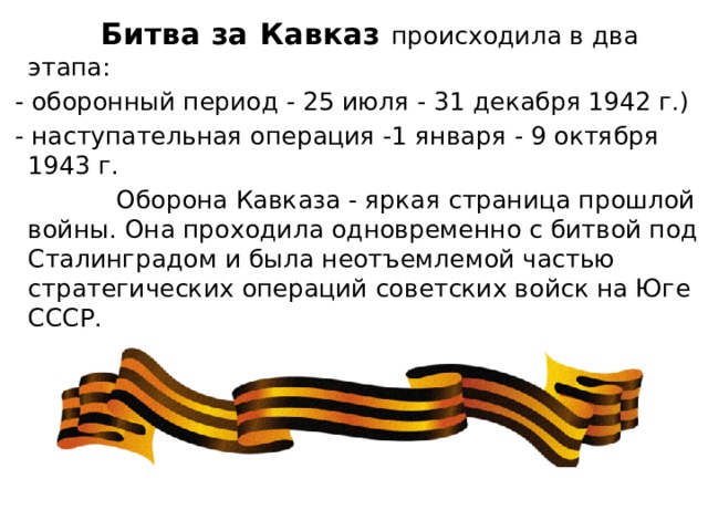  Битва за Кавказ происходила в два этапа:  - оборонный период - 25 июля - 31 декабря 1942 г.)  - наступательная операция -1 января - 9 октября 1943 г.  Оборона Кавказа - яркая страница прошлой войны. Она проходила одновременно с битвой под Сталинградом и была неотъемлемой частью стратегических операций советских войск на Юге СССР. 