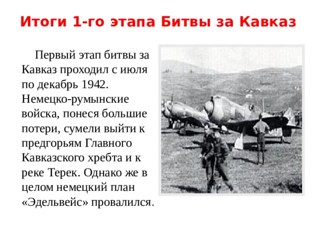 Итоги 1-го этапа Битвы за Кавказ    Первый этап битвы за Кавказ проходил с июля по декабрь 1942. Немецко-румынские войска, понеся большие потери, сумели выйти к предгорьям Главного Кавказского хребта и к реке Терек. Однако же в целом немецкий план «Эдельвейс» провалился . 