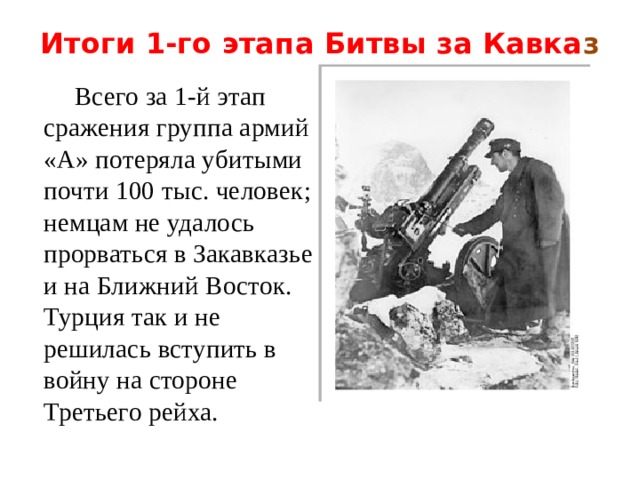 Итоги 1-го этапа Битвы за Кавка з    Всего за 1-й этап сражения группа армий «А» потеряла убитыми почти 100 тыс. человек; немцам не удалось прорваться в Закавказье и на Ближний Восток. Турция так и не решилась вступить в войну на стороне Третьего рейха. 