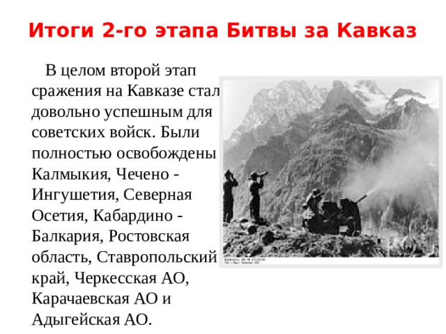 Итоги 2-го этапа Битвы за Кавказ    В целом второй этап сражения на Кавказе стал довольно успешным для советских войск. Были полностью освобождены Калмыкия, Чечено - Ингушетия, Северная Осетия, Кабардино - Балкария, Ростовская область, Ставропольский край, Черкесская АО, Карачаевская АО и Адыгейская АО. 