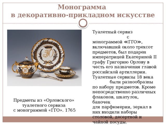 Монограмма  в декоративно-прикладном искусстве Туалетный сервиз с монограммой ≪ГГО≫, включавший около трехсот предметов, был подарен императрицей Екатериной II графу Григорию Орлову в честь его назначения главой российской артиллерии. Туалетные сервизы 18 века были разнообразны по набору предметов. Кроме непосредственно различных флаконов, шкатулок, баночек для парфюмерии, зеркал в них входили наборы столовой, десертной и чайной посуды. Предметы из «Орловского» туалетного сервиза с монограммой «ГГО». 1765 