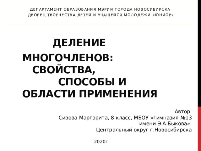 Департамент образования мэрии города Новосибирска Дворец творчества детей и учащейся молодёжи «Юниор»     Деление многочленов:       свойства,  способы и области применения   Автор:  Сивова Маргарита, 8 класс, МБОУ «Гимназия №13 имени Э.А.Быкова» Центральный округ г.Новосибирска 2020г 