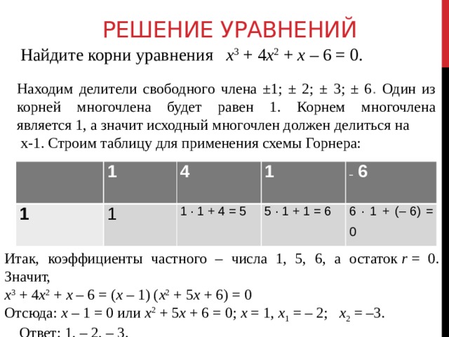 Решение уравнений Найдите корни уравнения    х 3  + 4 х 2  +  х  – 6 = 0. Находим делители свободного члена ±1; ± 2; ± 3; ± 6 . Один из корней многочлена будет равен 1. Корнем многочлена является 1, а значит исходный многочлен должен делиться на   х-1. Строим таблицу для применения схемы Горнера:   1 1 4 1 1 1 ∙ 1 + 4 = 5 –   6 5 ∙ 1 + 1 = 6 6 ∙ 1 + (– 6) = 0 Итак, коэффициенты частного – числа 1, 5, 6, а остаток  r  = 0. Значит, х 3  + 4 х 2  +  х  – 6 = ( х  – 1) ( х 2  + 5 х  + 6) = 0 Отсюда:  х  – 1 = 0 или  х 2  + 5 х  + 6 = 0; х  = 1,  х 1  = – 2;    х 2  = –3.      Ответ: 1, – 2, – 3. 