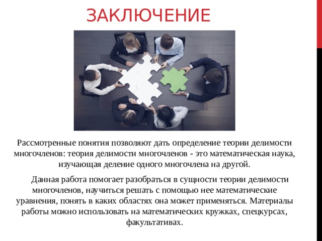 Заключение Рассмотренные понятия позволяют дать определение теории делимости многочленов: теория делимости многочленов - это математическая наука, изучающая деление одного многочлена на другой.       Данная работа помогает разобраться в сущности теории делимости многочленов, научиться решать с помощью нее математические уравнения, понять в каких областях она может применяться. Материалы работы можно использовать на математических кружках, спецкурсах, факультативах. 