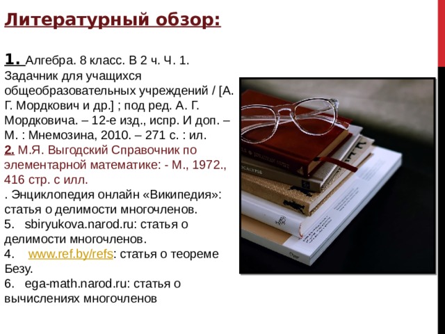Литературный обзор:  1. Алгебра. 8 класс. В 2 ч. Ч. 1. Задачник для учащихся общеобразовательных учреждений / [А. Г. Мордкович и др.] ; под ред. А. Г. Мордковича. – 12-е изд., испр. И доп. – М. : Мнемозина, 2010. – 271 с. : ил. 2. М.Я. Выгодский Справочник по элементарной математике: - М., 1972., 416 стр. с илл. . Энциклопедия онлайн «Википедия»: статья о делимости многочленов. 5.  sbiryukova.narod.ru: статья о делимости многочленов. 4.   www.ref.by/refs : статья о теореме Безу. 6.  ega-math.narod.ru: статья о вычислениях многочленов 