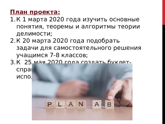 План проекта: К 1 марта 2020 года изучить основные понятия, теоремы и алгоритмы теории делимости; К 20 марта 2020 года подобрать задачи для самостоятельного решения учащимся 7-8 классов; К 25 мая 2020 года создать буклет-справочник для ежедневного использования. 