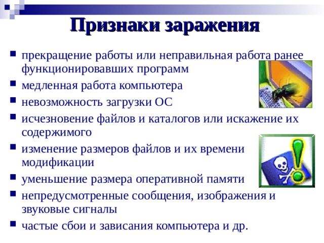 Признаки заражения прекращение работы или неправильная работа ранее функционировавших программ медленная работа компьютера невозможность загрузки ОС исчезновение файлов и каталогов или искажение их содержимого изменение размеров файлов и их времени модификации уменьшение размера оперативной памяти непредусмотренные сообщения, изображения и звуковые сигналы частые сбои и зависания компьютера и др. 