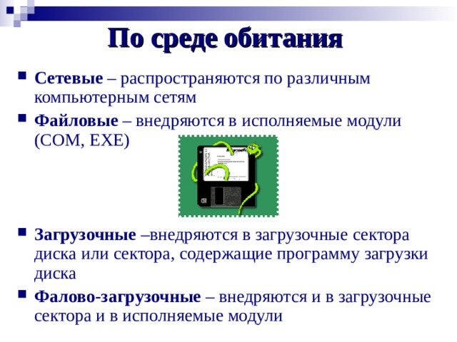 По среде обитания Сетевые – распространяются по различным компьютерным сетям Файловые – внедряются в исполняемые модули ( COM, EXE)  Загрузочные –внедряются в загрузочные сектора диска или сектора, содержащие программу загрузки диска Фалово-загрузочные – внедряются и в загрузочные сектора и в исполняемые модули 