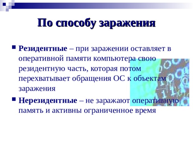По способу заражения Резидентные – при заражении оставляет в оперативной памяти компьютера свою резидентную часть, которая потом перехватывает обращения ОС к объектам заражения Нерезидентные – не заражают оперативную память и активны ограниченное время 