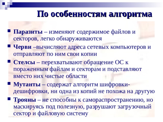 По особенностям алгоритма Паразиты – изменяют содержимое файлов и секторов, легко обнаруживаются Черви –вычисляют адреса сетевых компьютеров и отправляют по ним свои копии Стелсы – перехватывают обращение ОС к пораженным файлам и секторам и подставляют вместо них чистые области Мутанты – содержат алгоритм шифровки-дешифровки, ни одна из копий не похожа на другую Трояны – не способны к самораспространению, но маскируясь под полезную, разрушают загрузочный сектор и файловую систему 