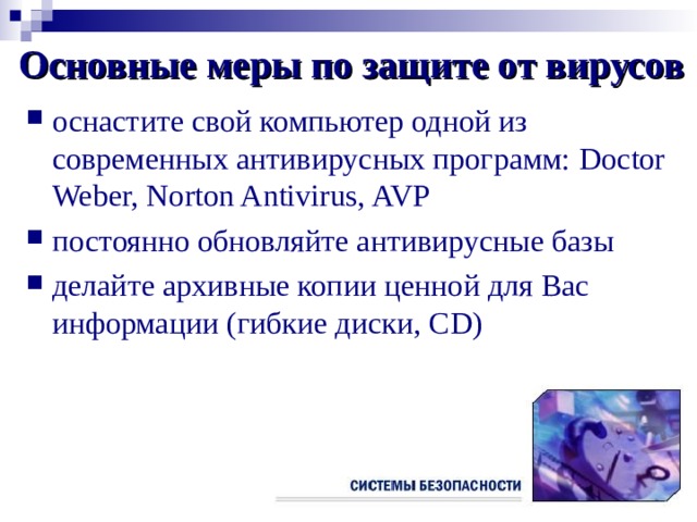 Основные меры по защите от вирусов оснастите свой компьютер одной из современных антивирусных программ: Doctor Weber, Norton Antivirus, AVP постоянно обновляйте антивирусные базы делайте архивные копии ценной для Вас информации (гибкие диски , CD) 