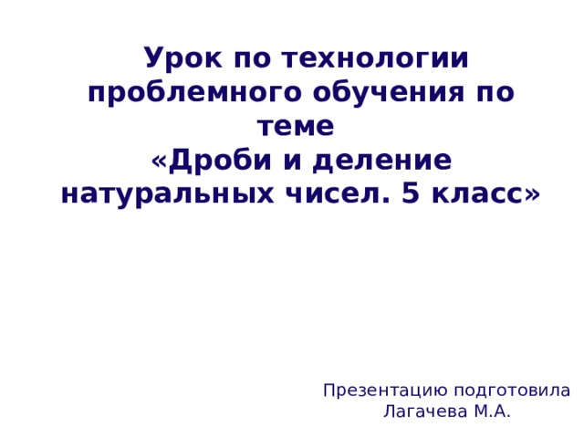  Урок по технологии проблемного обучения по теме  «Дроби и деление натуральных чисел. 5 класс» Презентацию подготовила Лагачева М.А. 