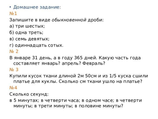 Домашнее задание: № 1 Запишите в виде обыкновенной дроби: а) три шестых; б) одна треть; в) семь девятых; г) одиннадцать сотых. № 2 В январе 31 день, а в году 365 дней. Какую часть года составляет январь? апрель? Февраль? № 3 Купили кусок ткани длиной 2м 50см и из 1/5 куска сшили платье для куклы. Сколько см ткани ушло на платье? № 4 Сколько секунд: в 5 минутах; в четверти часа; в одном часе; в четверти минуты; в трети минуты; в половине минуты? 