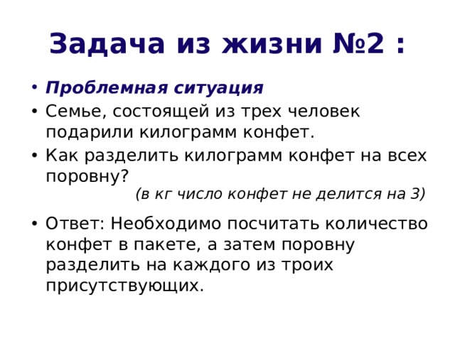 Задача из жизни №2 : Проблемная ситуация Семье, состоящей из трех человек подарили килограмм конфет. Как разделить килограмм конфет на всех поровну? Ответ: Необходимо посчитать количество конфет в пакете, а затем поровну разделить на каждого из троих присутствующих. (в кг число конфет не делится на 3) 