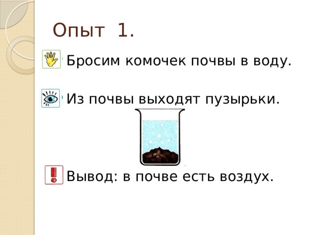 Опыт 1. Бросим комочек почвы в воду. Из почвы выходят пузырьки. Вывод: в почве есть воздух. 