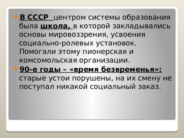 В СССР центром системы образования была школа, в которой закладывались основы мировоззрения, усвоения социально-ролевых установок. Помогали этому пионерская и комсомольская организации. 90-е годы – «время безвременья»: старые устои порушены, на их смену не поступал никакой социальный заказ. 