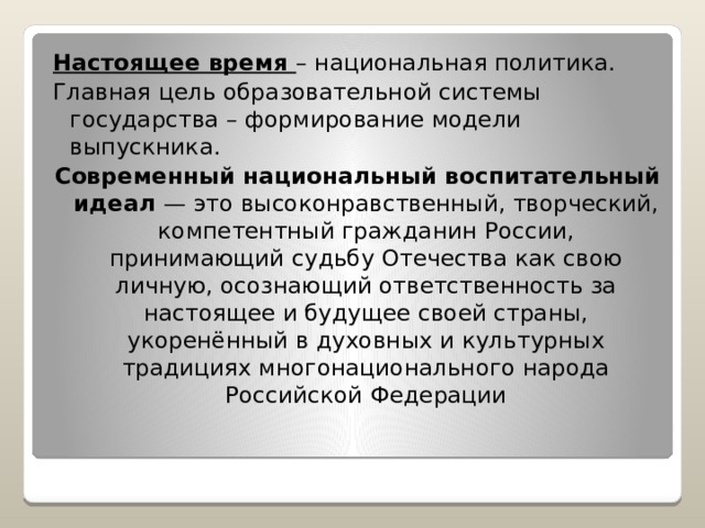 Настоящее время – национальная политика. Главная цель образовательной системы государства – формирование модели выпускника. Современный национальный воспитательный идеал — это высоконравственный, творческий, компетентный гражданин России, принимающий судьбу Отечества как свою личную, осознающий ответственность за настоящее и будущее своей страны, укоренённый в духовных и культурных традициях многонационального народа Российской Федерации 