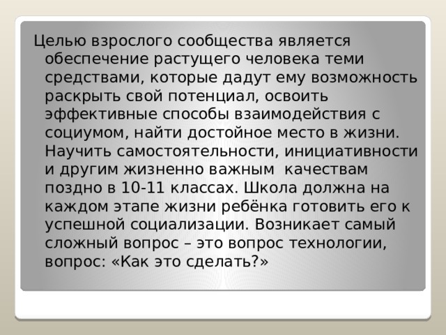 Целью взрослого сообщества является обеспечение растущего человека теми средствами, которые дадут ему возможность раскрыть свой потенциал, освоить эффективные способы взаимодействия с социумом, найти достойное место в жизни. Научить самостоятельности, инициативности и другим жизненно важным качествам поздно в 10-11 классах. Школа должна на каждом этапе жизни ребёнка готовить его к успешной социализации. Возникает самый сложный вопрос – это вопрос технологии, вопрос: «Как это сделать?» 