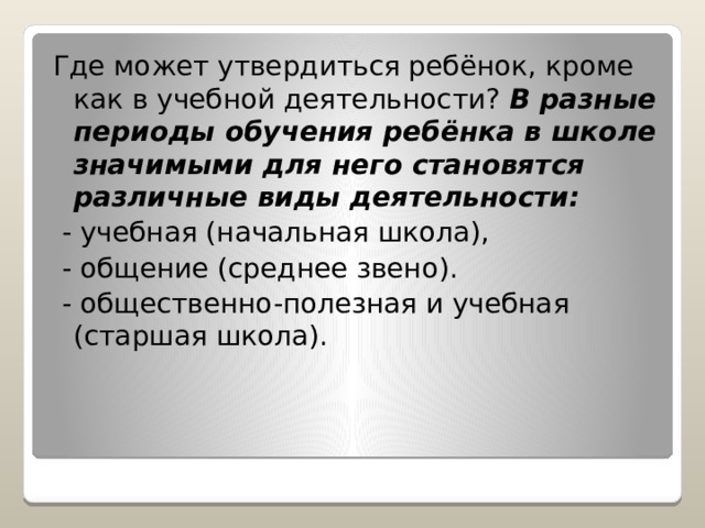 Где может утвердиться ребёнок, кроме как в учебной деятельности? В разные периоды обучения ребёнка в школе значимыми для него становятся различные виды деятельности:  - учебная (начальная школа),  - общение (среднее звено).  - общественно-полезная и учебная (старшая школа). 
