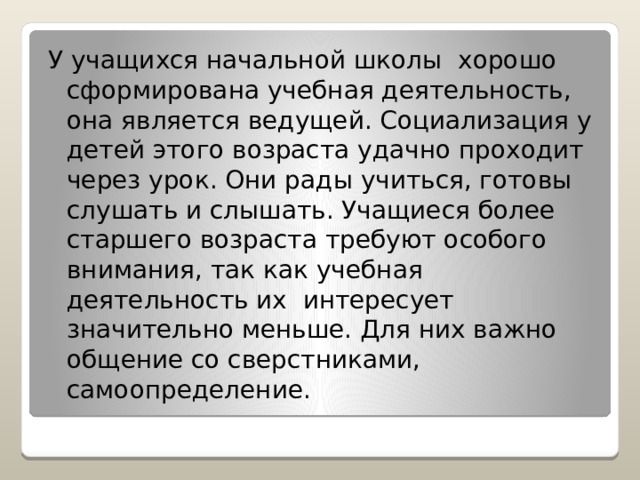 У учащихся начальной школы хорошо сформирована учебная деятельность, она является ведущей. Социализация у детей этого возраста удачно проходит через урок. Они рады учиться, готовы слушать и слышать. Учащиеся более старшего возраста требуют особого внимания, так как учебная деятельность их интересует значительно меньше. Для них важно общение со сверстниками, самоопределение. 