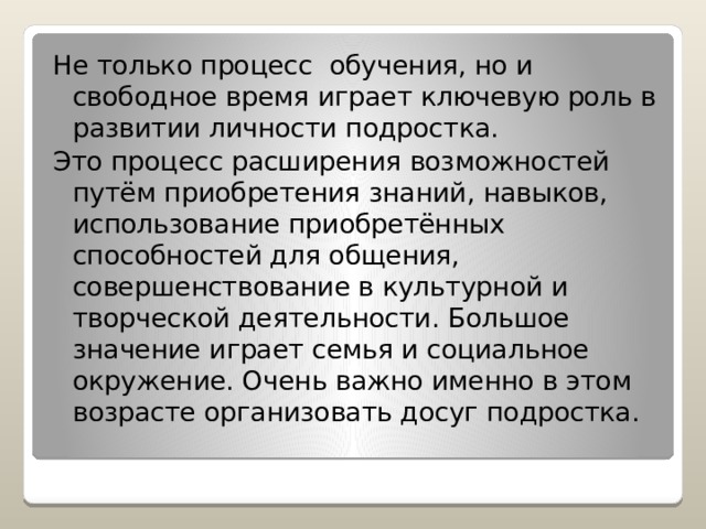 Не только процесс обучения, но и свободное время играет ключевую роль в развитии личности подростка. Это процесс расширения возможностей путём приобретения знаний, навыков, использование приобретённых способностей для общения, совершенствование в культурной и творческой деятельности. Большое значение играет семья и социальное окружение. Очень важно именно в этом возрасте организовать досуг подростка. 
