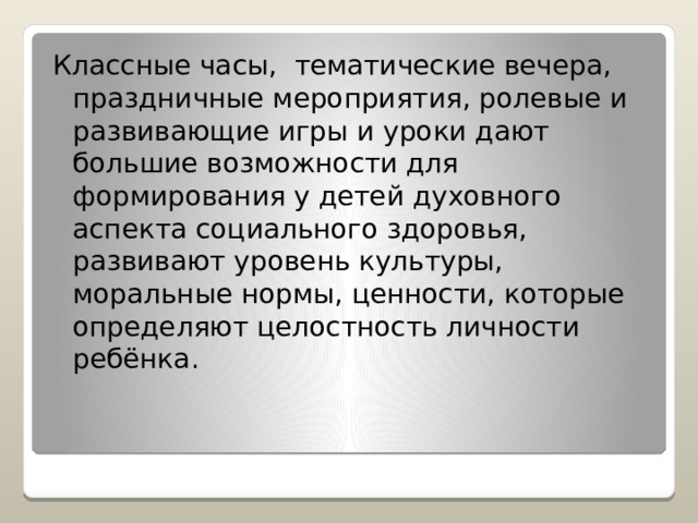 Классные часы, тематические вечера, праздничные мероприятия, ролевые и развивающие игры и уроки дают большие возможности для формирования у детей духовного аспекта социального здоровья, развивают уровень культуры, моральные нормы, ценности, которые определяют целостность личности ребёнка. 