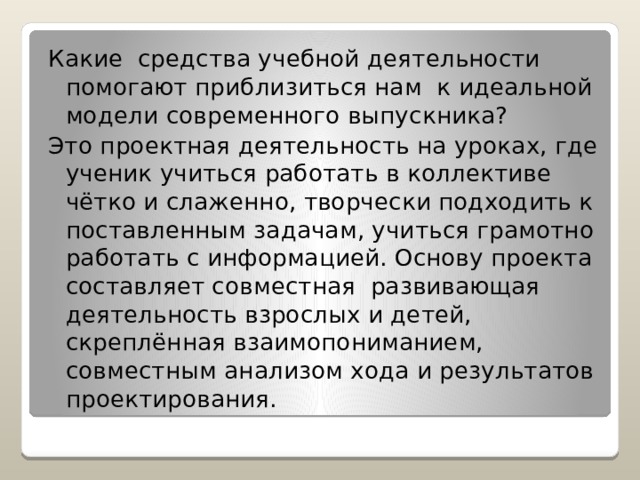 Какие средства учебной деятельности помогают приблизиться нам к идеальной модели современного выпускника? Это проектная деятельность на уроках, где ученик учиться работать в коллективе чётко и слаженно, творчески подходить к поставленным задачам, учиться грамотно работать с информацией. Основу проекта составляет совместная развивающая деятельность взрослых и детей, скреплённая взаимопониманием, совместным анализом хода и результатов проектирования. 