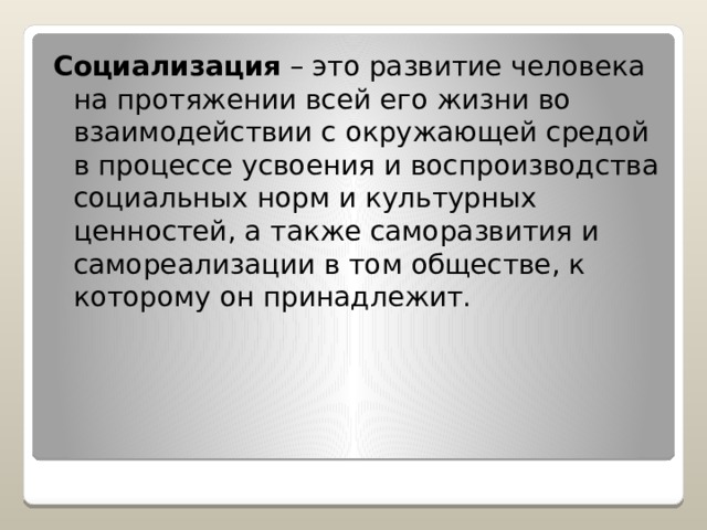 Социализация – это развитие человека на протяжении всей его жизни во взаимодействии с окружающей средой в процессе усвоения и воспроизводства социальных норм и культурных ценностей, а также саморазвития и самореализации в том обществе, к которому он принадлежит. 