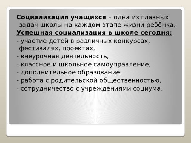  Социализация учащихся – одна из главных задач школы на каждом этапе жизни ребёнка.  Успешная социализация в школе сегодня:  - участие детей в различных конкурсах, фестивалях, проектах,  - внеурочная деятельность,  - классное и школьное самоуправление,  - дополнительное образование,  - работа с родительской общественностью,  - сотрудничество с учреждениями социума. 